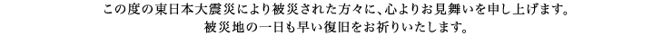 この度の東日本大震災により被災された方々に、心よりお見舞いを申し上げます。被災地の一日も早い復旧をお祈りいたします。